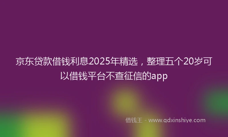 京东贷款借钱利息2025年精选，整理五个20岁可以借钱平台不查征信的app