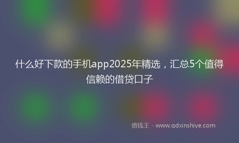 什么好下款的手机app2025年精选，汇总5个值得信赖的借贷口子