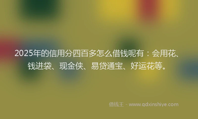 2025年的信用分四百多怎么借钱呢有：会用花、钱进袋、现金侠、易贷通宝、好运花等。