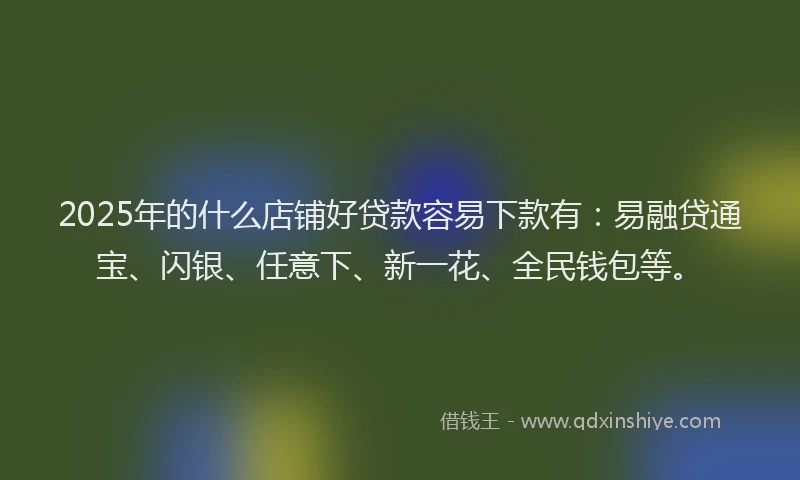 2025年的什么店铺好贷款容易下款有：易融贷通宝、闪银、任意下、新一花、全民钱包等。