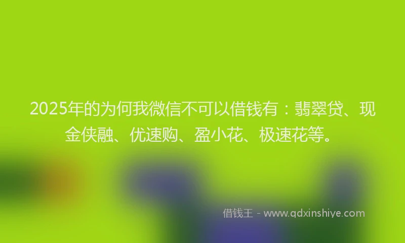 2025年的为何我微信不可以借钱有：翡翠贷、现金侠融、优速购、盈小花、极速花等。