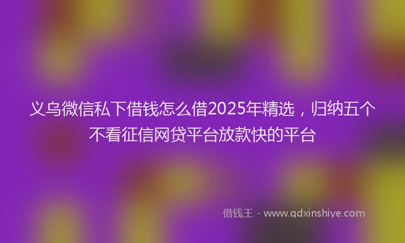 义乌微信私下借钱怎么借2025年精选，归纳五个不看征信网贷平台放款快的平台