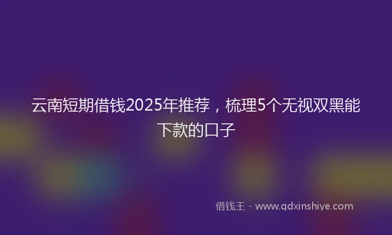 云南短期借钱2025年推荐，梳理5个无视双黑能下款的口子
