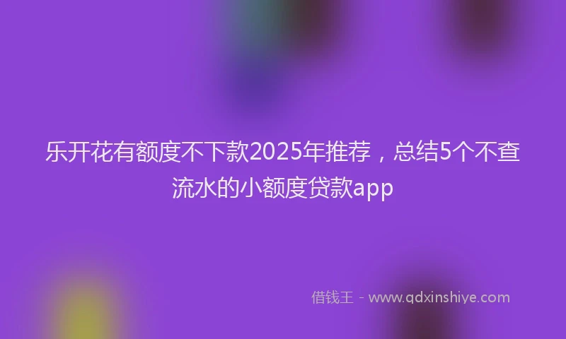 乐开花有额度不下款2025年推荐,总结5个不查流水的小额度贷款app