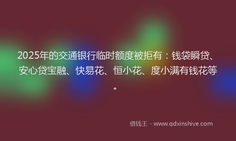 2025年的交通银行临时额度被拒有：钱袋瞬贷、安心贷宝融、快易花、恒小花、度小满有钱花等。