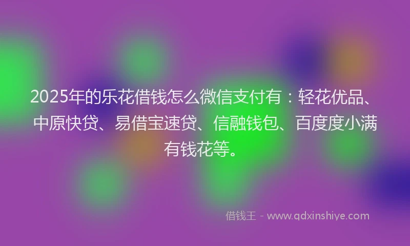 2025年的乐花借钱怎么微信支付有：轻花优品、中原快贷、易借宝速贷、信融钱包、百度度小满有钱花等。