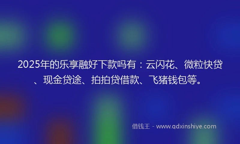 2025年的乐享融好下款吗有:云闪花、微粒快贷、现金贷途、拍拍贷借款、飞猪钱包等。