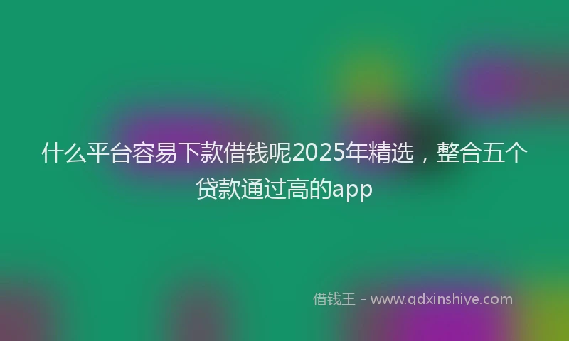 什么平台容易下款借钱呢2025年精选，整合五个贷款通过高的app