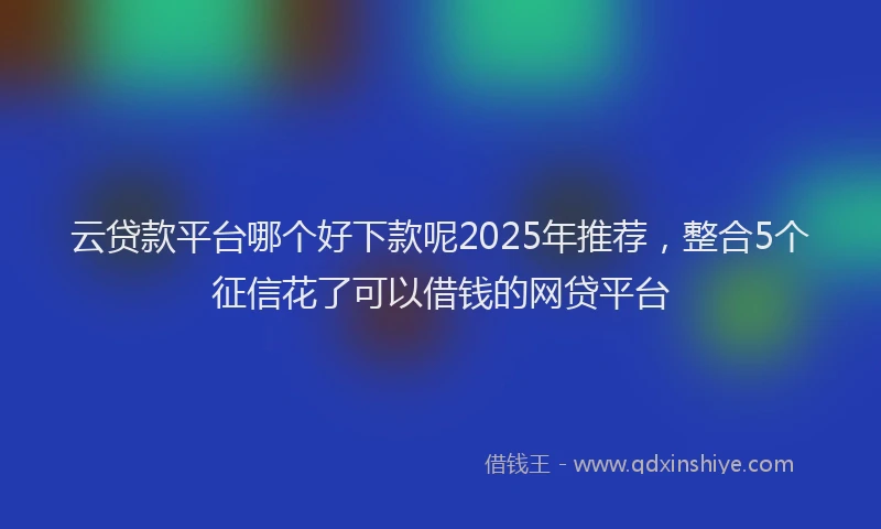 云贷款平台哪个好下款呢2025年推荐，整合5个征信花了可以借钱的网贷平台