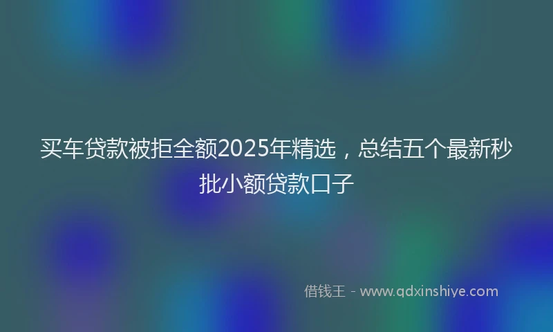 买车贷款被拒全额2025年精选，总结五个最新秒批小额贷款口子