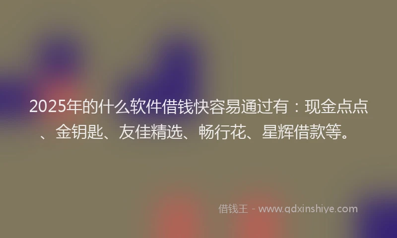 2025年的什么软件借钱快容易通过有：现金点点、金钥匙、友佳精选、畅行花、星辉借款等。
