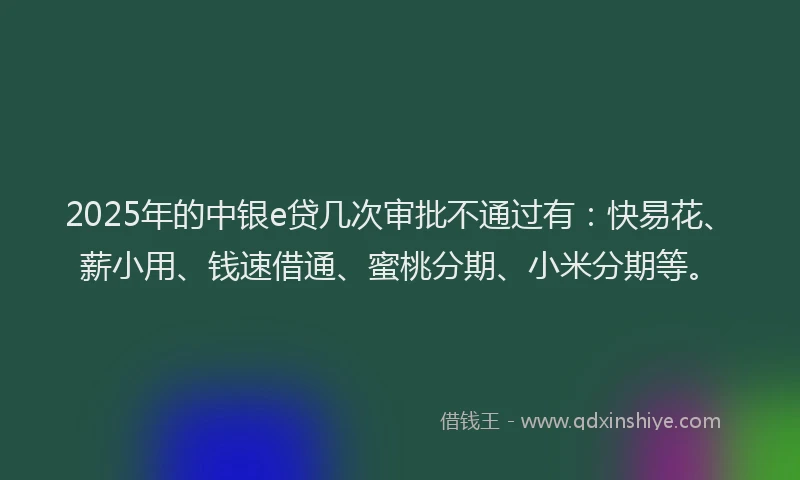 2025年的中银e贷几次审批不通过有：快易花、薪小用、钱速借通、蜜桃分期、小米分期等。