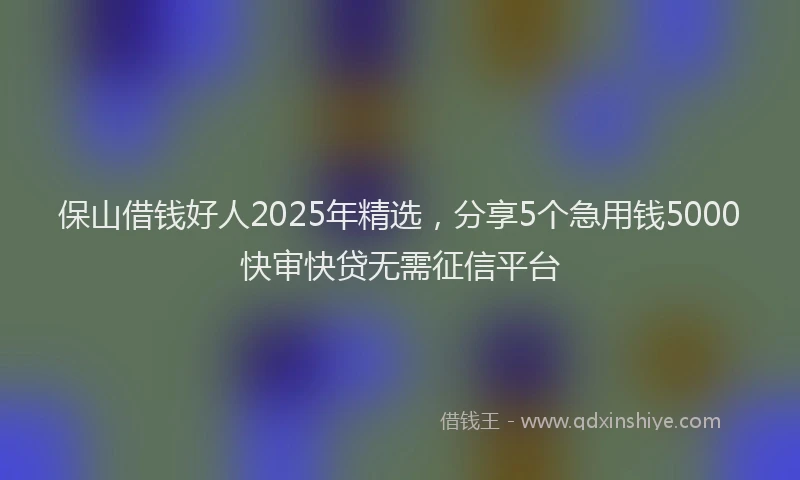 保山借钱好人2025年精选，分享5个急用钱5000快审快贷无需征信平台