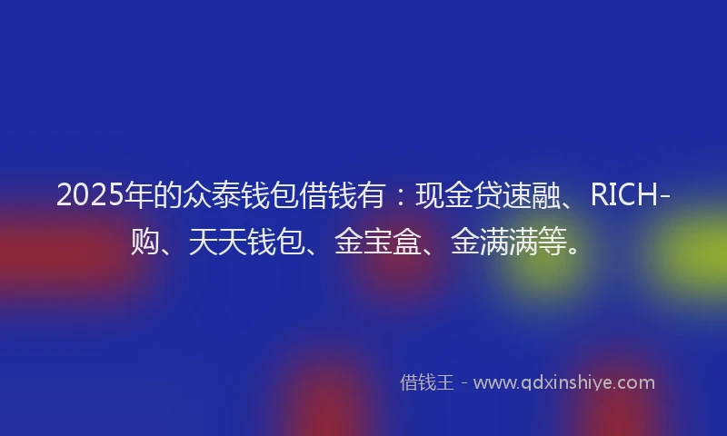 2025年的众泰钱包借钱有：现金贷速融、RICH-购、天天钱包、金宝盒、金满满等。