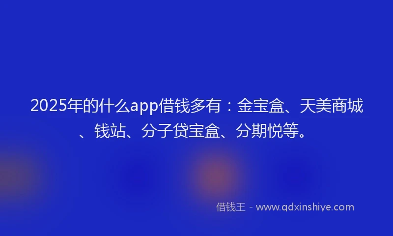 2025年的什么app借钱多有：金宝盒、天美商城、钱站、分子贷宝盒、分期悦等。