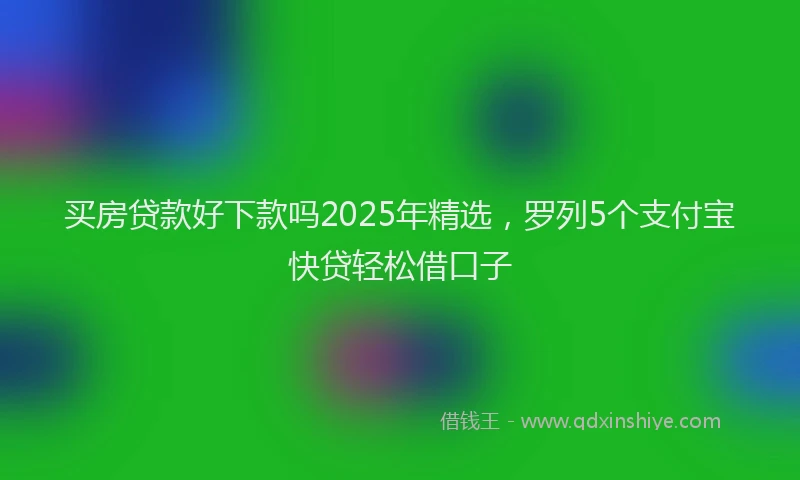 买房贷款好下款吗2025年精选，罗列5个支付宝快贷轻松借口子
