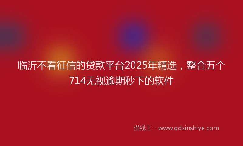 临沂不看征信的贷款平台2025年精选，整合五个714无视逾期秒下的软件