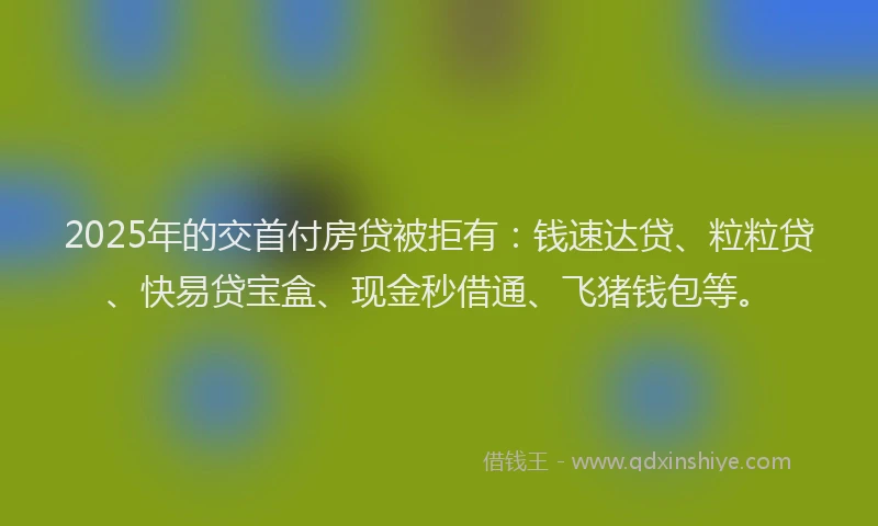 2025年的交首付房贷被拒有：钱速达贷、粒粒贷、快易贷宝盒、现金秒借通、飞猪钱包等。