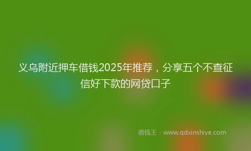 义乌附近押车借钱2025年推荐，分享五个不查征信好下款的网贷口子