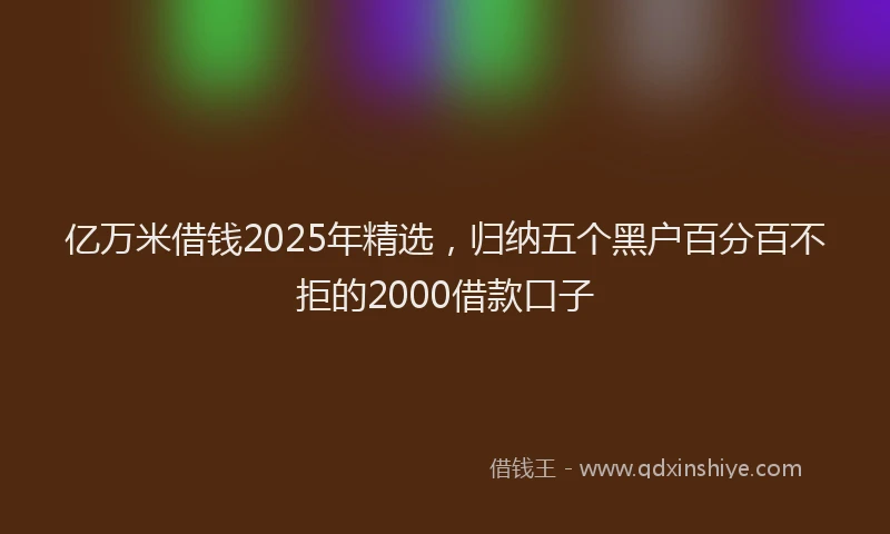 亿万米借钱2025年精选,归纳五个黑户百分百不拒的2000借款口子