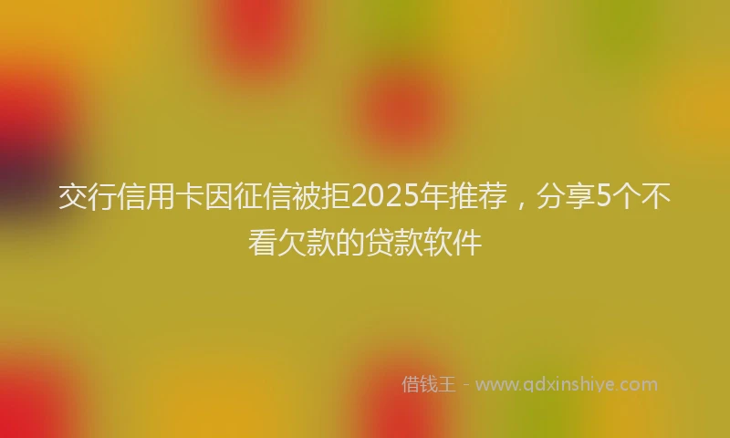 交行信用卡因征信被拒2025年推荐，分享5个不看欠款的贷款软件