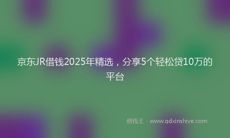 京东JR借钱2025年精选，分享5个轻松贷10万的平台