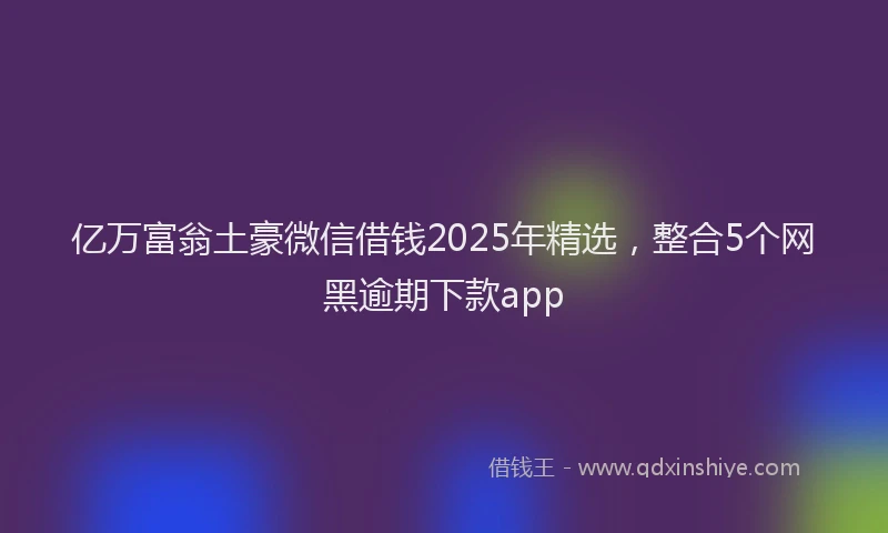 亿万富翁土豪微信借钱2025年精选,整合5个网黑逾期下款app