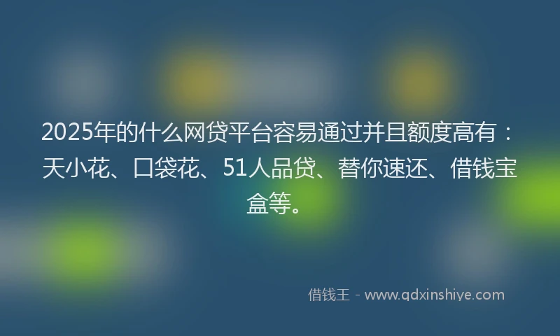 2025年的什么网贷平台容易通过并且额度高有：天小花、口袋花、51人品贷、替你速还、借钱宝盒等。