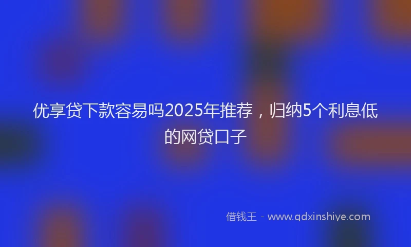 优享贷下款容易吗2025年推荐，归纳5个利息低的网贷口子