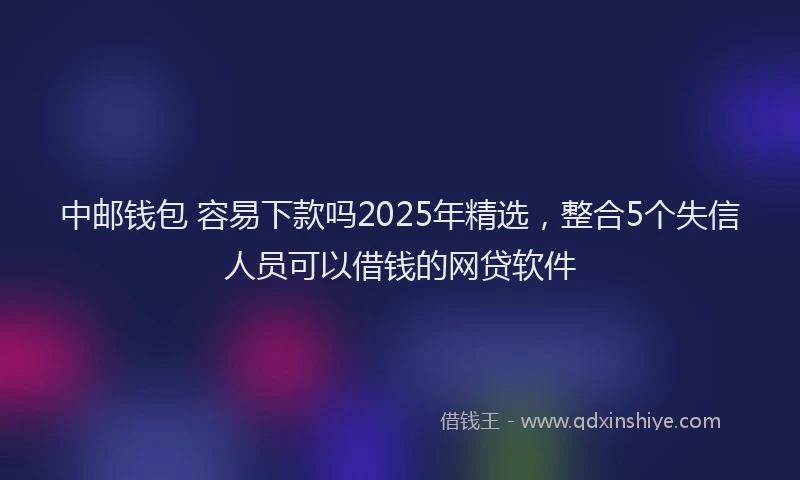 中邮钱包 容易下款吗2025年精选，整合5个失信人员可以借钱的网贷软件