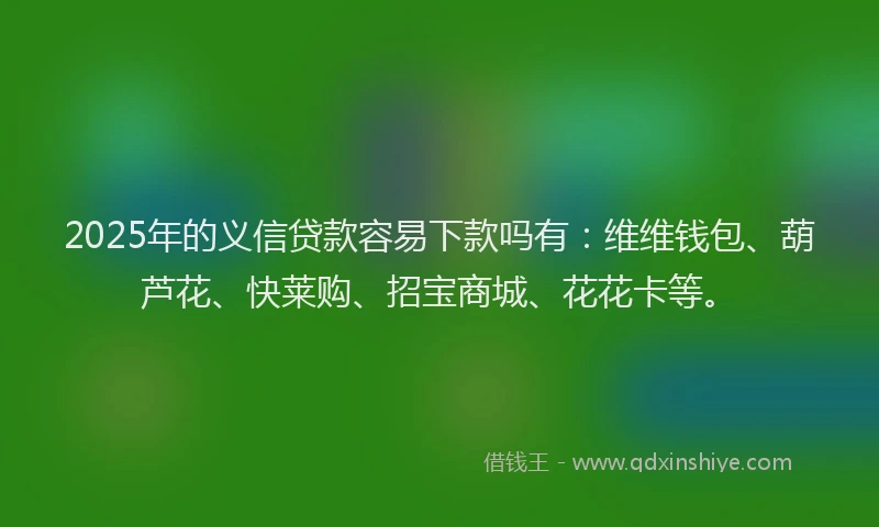 2025年的义信贷款容易下款吗有：维维钱包、葫芦花、快莱购、招宝商城、花花卡等。