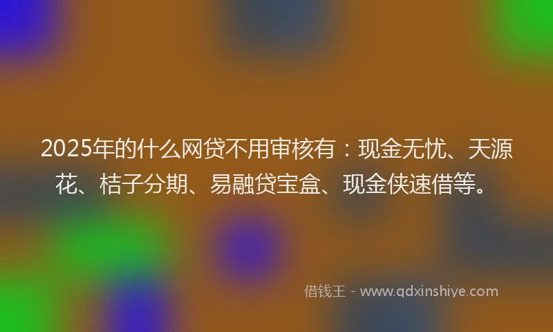 2025年的什么网贷不用审核有：现金无忧、天源花、桔子分期、易融贷宝盒、现金侠速借等。