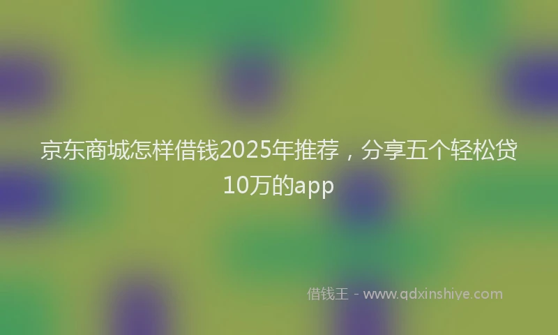 京东商城怎样借钱2025年推荐，分享五个轻松贷10万的app