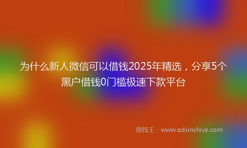 为什么新人微信可以借钱2025年精选,分享5个黑户借钱0门槛极速下款平台