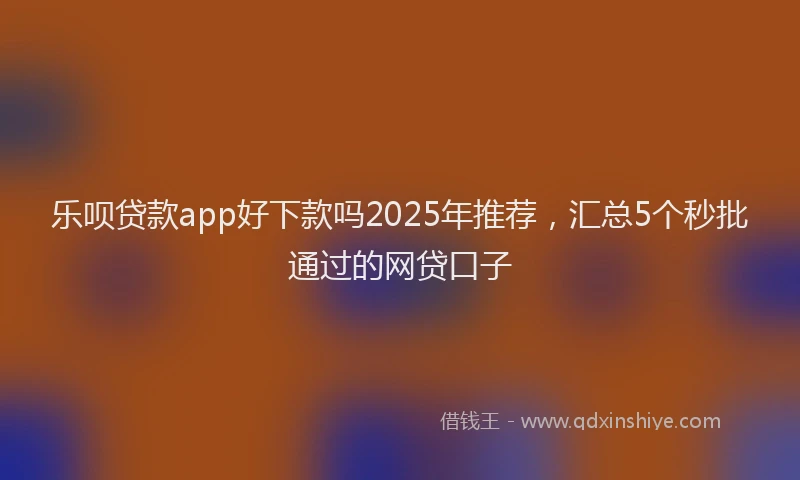 乐呗贷款app好下款吗2025年推荐，汇总5个秒批通过的网贷口子