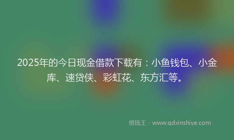 2025年的今日现金借款下载有：小鱼钱包、小金库、速贷侠、彩虹花、东方汇等。