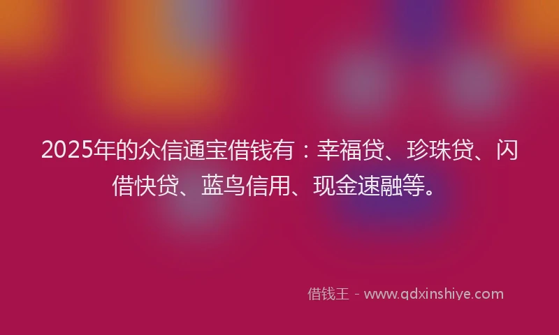 2025年的众信通宝借钱有：幸福贷、珍珠贷、闪借快贷、蓝鸟信用、现金速融等。