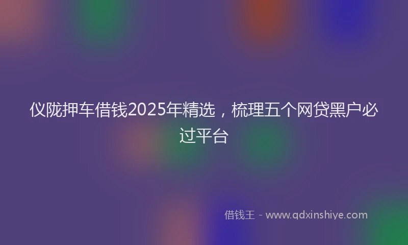 仪陇押车借钱2025年精选，梳理五个网贷黑户必过平台