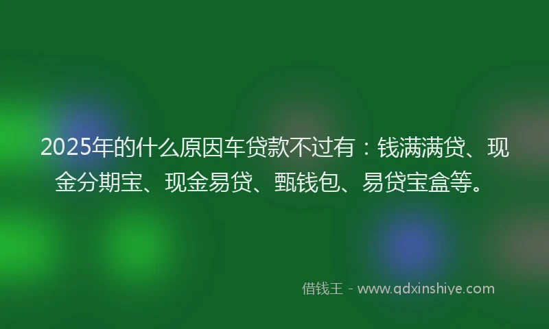 2025年的什么原因车贷款不过有:钱满满贷、现金分期宝、现金易贷、甄钱包、易贷宝盒等。