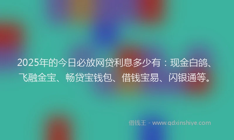 2025年的今日必放网贷利息多少有：现金白鸽、飞融金宝、畅贷宝钱包、借钱宝易、闪银通等。