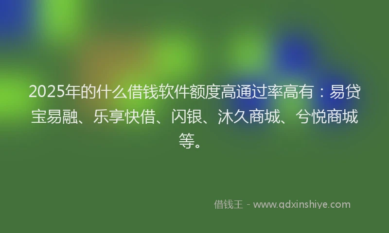 2025年的什么借钱软件额度高通过率高有:易贷宝易融、乐享快借、闪银、沐久商城、兮悦商城等。