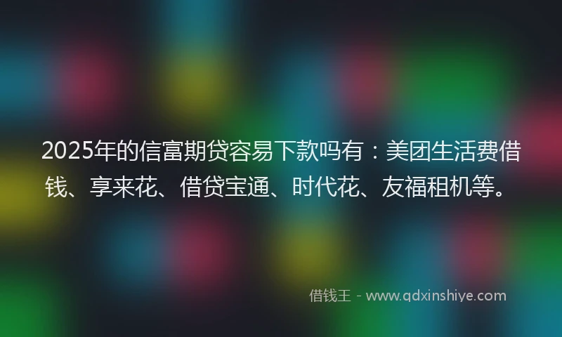 2025年的信富期贷容易下款吗有：美团生活费借钱、享来花、借贷宝通、时代花、友福租机等。