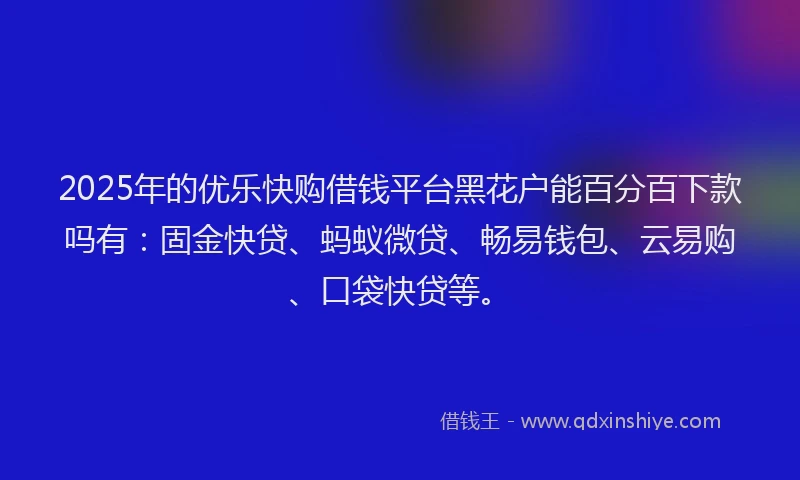 2025年的优乐快购借钱平台黑花户能百分百下款吗有：固金快贷、蚂蚁微贷、畅易钱包、云易购、口袋快贷等。