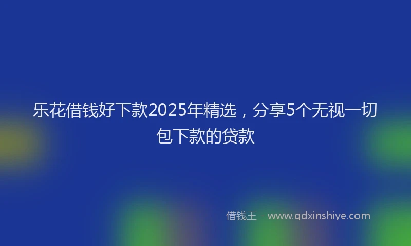 乐花借钱好下款2025年精选，分享5个无视一切包下款的贷款