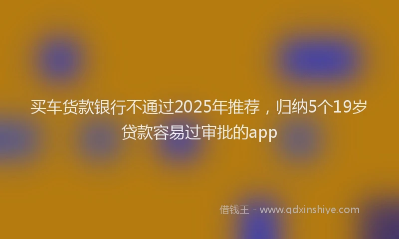 买车货款银行不通过2025年推荐，归纳5个19岁贷款容易过审批的app