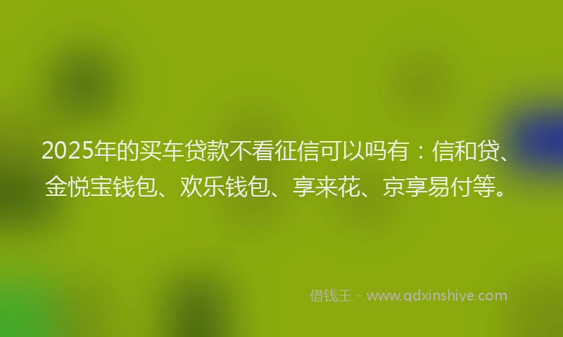 2025年的买车贷款不看征信可以吗有：信和贷、金悦宝钱包、欢乐钱包、享来花、京享易付等。