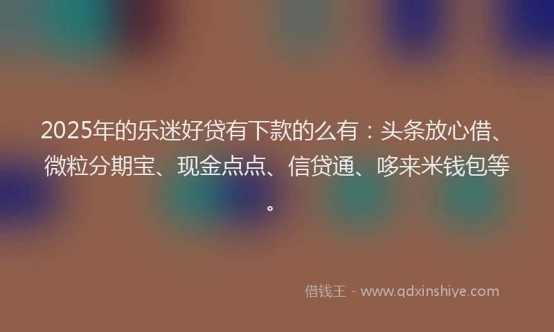2025年的乐迷好贷有下款的么有：头条放心借、微粒分期宝、现金点点、信贷通、哆来米钱包等。