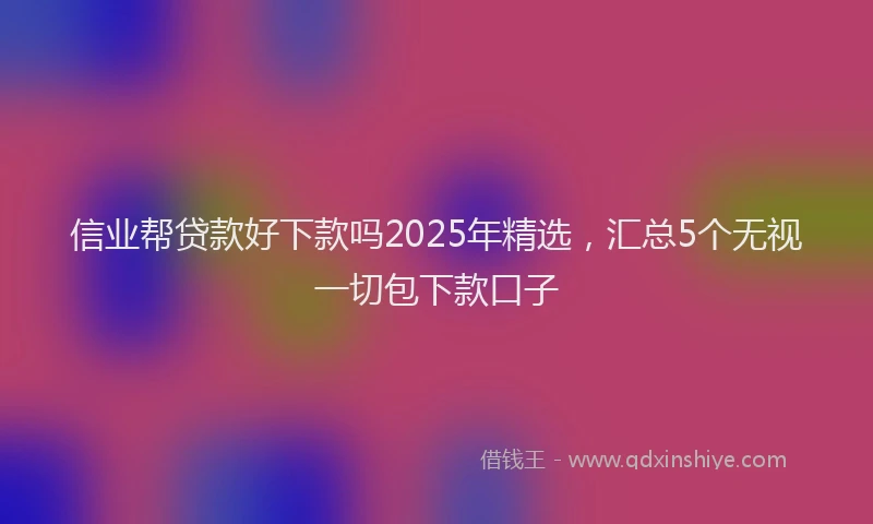 信业帮贷款好下款吗2025年精选，汇总5个无视一切包下款口子