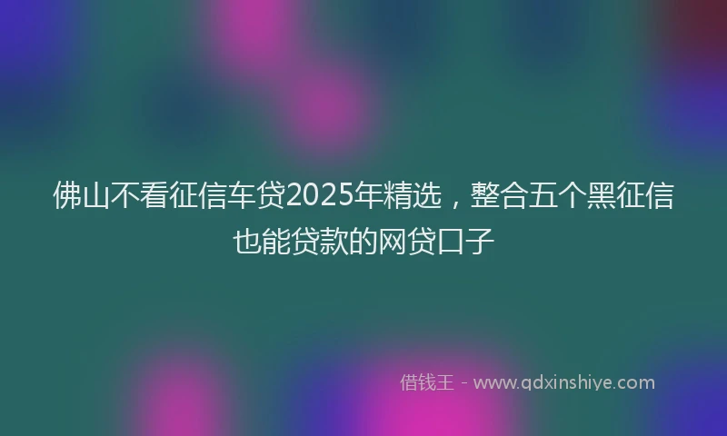 佛山不看征信车贷2025年精选，整合五个黑征信也能贷款的网贷口子