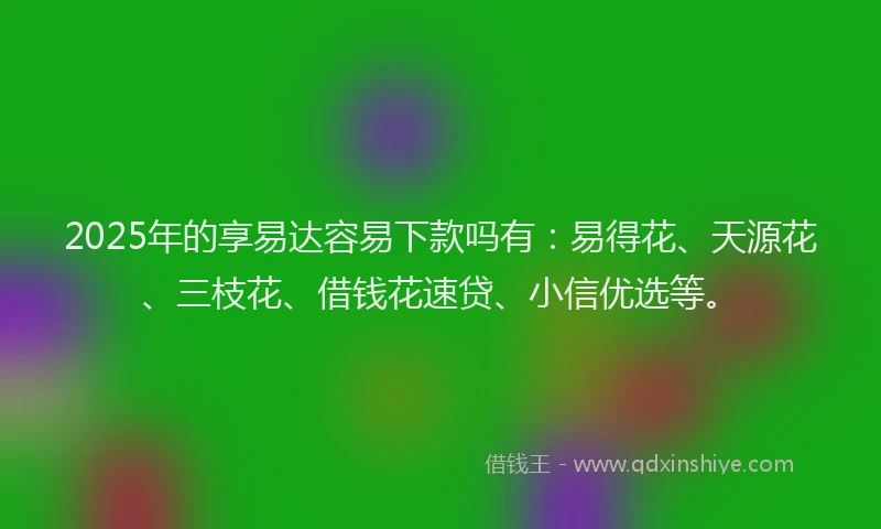 2025年的享易达容易下款吗有：易得花、天源花、三枝花、借钱花速贷、小信优选等。